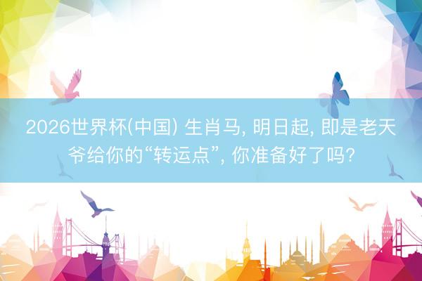 2026世界杯(中国) 生肖马， 明日起， 即是老天爷给你的“转运点”， 你准备好了吗?