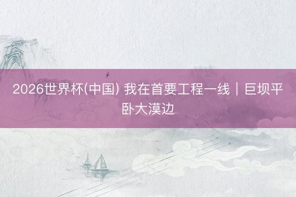 2026世界杯(中国) 我在首要工程一线｜巨坝平卧大漠边