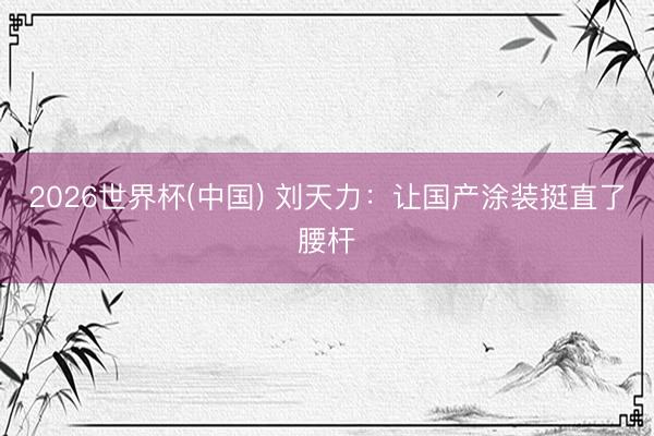 2026世界杯(中国) 刘天力：让国产涂装挺直了腰杆