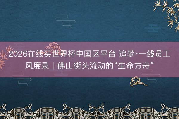 2026在线买世界杯中国区平台 追梦·一线员工风度录｜佛山街头流动的“生命方舟”