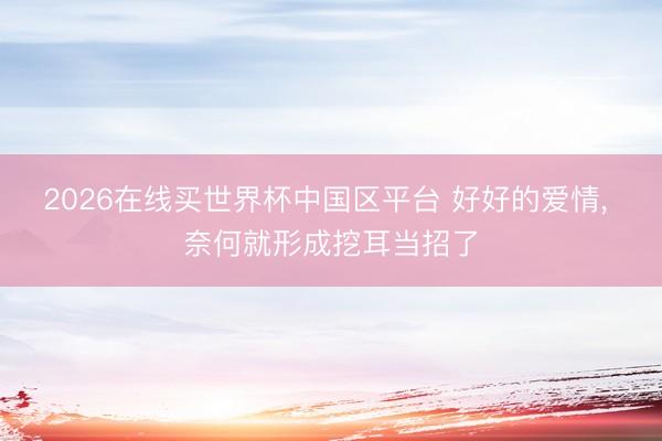 2026在线买世界杯中国区平台 好好的爱情， 奈何就形成挖耳当招了