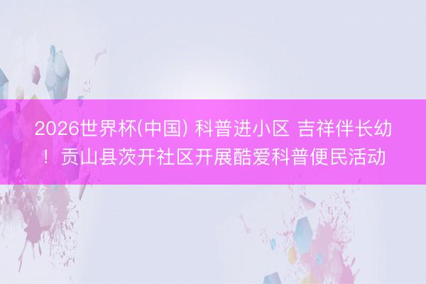 2026世界杯(中国) 科普进小区 吉祥伴长幼！贡山县茨开社区开展酷爱科普便民活动