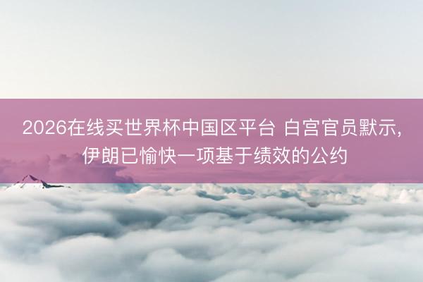 2026在线买世界杯中国区平台 白宫官员默示, 伊朗已愉快一项基于绩效的公约