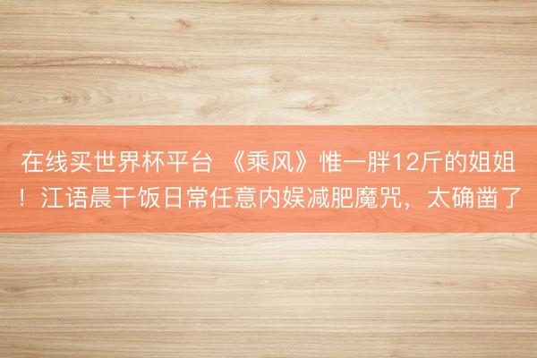 在线买世界杯平台 《乘风》惟一胖12斤的姐姐！江语晨干饭日常任意内娱减肥魔咒，太确凿了