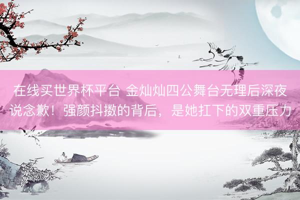 在线买世界杯平台 金灿灿四公舞台无理后深夜说念歉！强颜抖擞的背后，是她扛下的双重压力