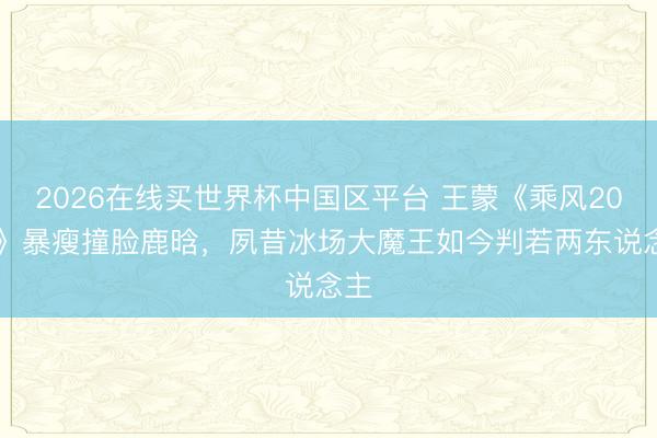2026在线买世界杯中国区平台 王蒙《乘风2026》暴瘦撞脸鹿晗，夙昔冰场大魔王如今判若两东说念主