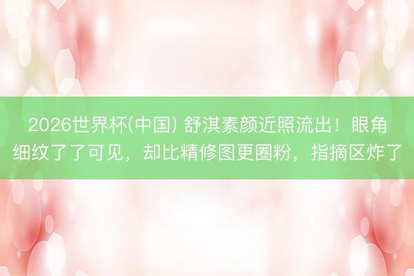 2026世界杯(中国) 舒淇素颜近照流出！眼角细纹了了可见，却比精修图更圈粉，指摘区炸了