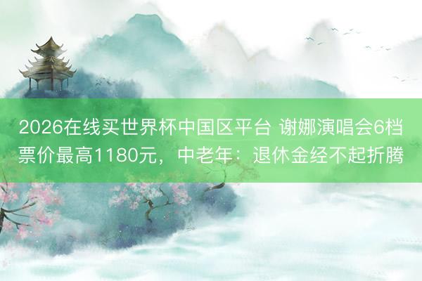 2026在线买世界杯中国区平台 谢娜演唱会6档票价最高1180元，中老年：退休金经不起折腾