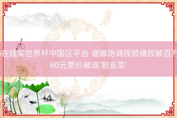 2026在线买世界杯中国区平台 谢娜跑调视频播放破百万，1180元票价被讽'割韭菜'