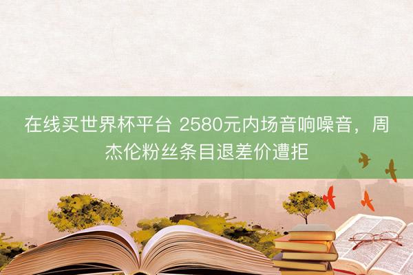 在线买世界杯平台 2580元内场音响噪音，周杰伦粉丝条目退差价遭拒