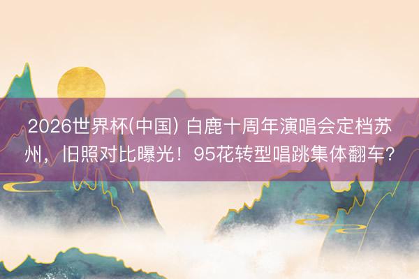 2026世界杯(中国) 白鹿十周年演唱会定档苏州，旧照对比曝光！95花转型唱跳集体翻车？