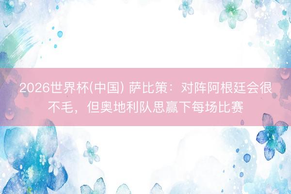 2026世界杯(中国) 萨比策：对阵阿根廷会很不毛，但奥地利队思赢下每场比赛