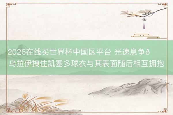 2026在线买世界杯中国区平台 光速息争😂乌拉伊拽住凯塞多球衣与其表面随后相互拥抱