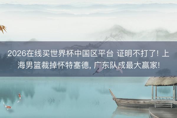 2026在线买世界杯中国区平台 证明不打了! 上海男篮裁掉怀特塞德， 广东队成最大赢家!