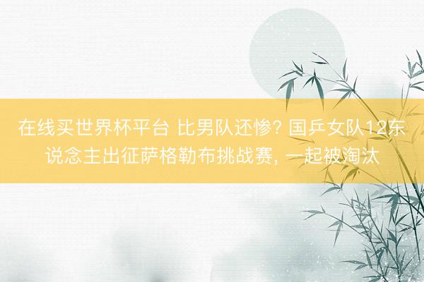 在线买世界杯平台 比男队还惨? 国乒女队12东说念主出征萨格勒布挑战赛， 一起被淘汰