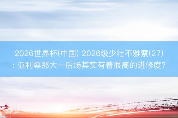 2026世界杯(中国) 2026级少壮不雅察(27): 亚利桑那大一后场其实有着很高的进修度?