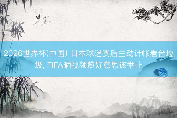 2026世界杯(中国) 日本球迷赛后主动计帐看台垃圾， FIFA晒视频赞好意思该举止