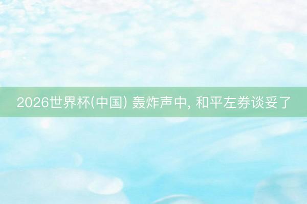2026世界杯(中国) 轰炸声中， 和平左券谈妥了