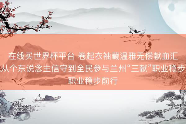 在线买世界杯平台 卷起衣袖藏温雅无偿献血汇暖流从个东说念主信守到全民参与兰州“三献”职业稳步前行