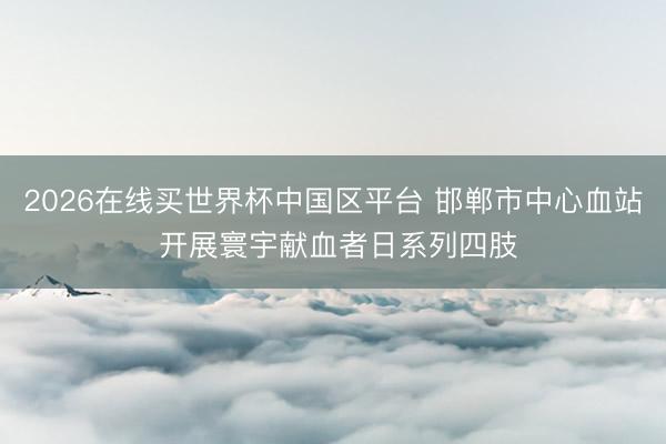 2026在线买世界杯中国区平台 邯郸市中心血站 开展寰宇献血者日系列四肢