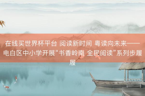 在线买世界杯平台 阅读新时间 粤读向未来——电白区中小学开展“书香岭南 全民阅读”系列步履