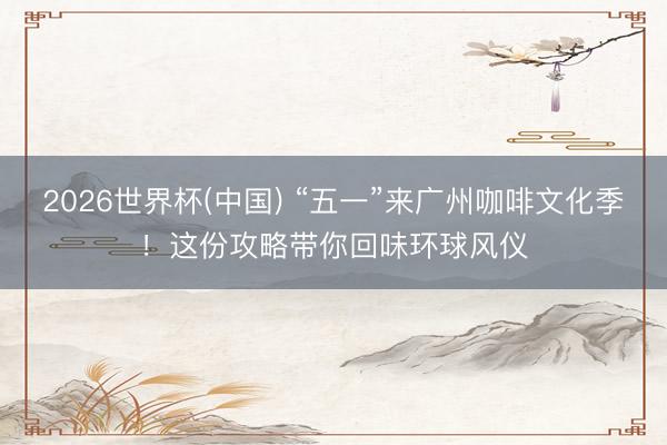 2026世界杯(中国) “五一”来广州咖啡文化季！这份攻略带你回味环球风仪
