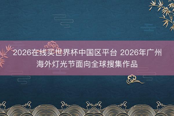 2026在线买世界杯中国区平台 2026年广州海外灯光节面向全球搜集作品