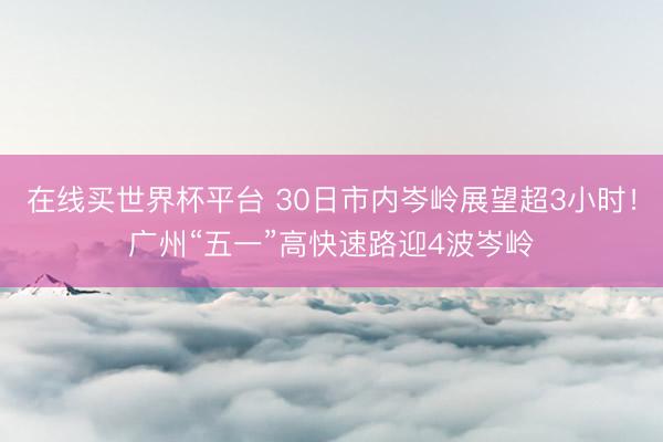 在线买世界杯平台 30日市内岑岭展望超3小时!广州“五一”高快速路迎4波岑岭