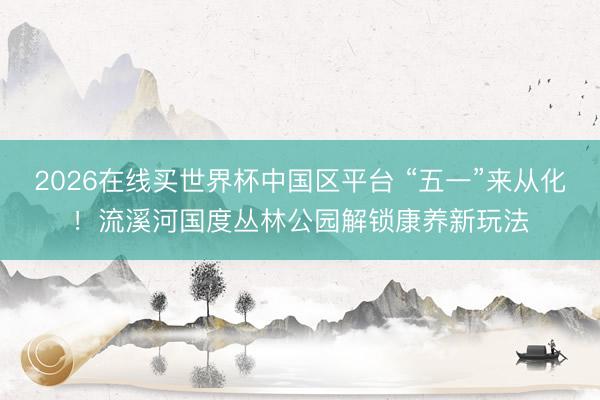 2026在线买世界杯中国区平台 “五一”来从化!流溪河国度丛林公园解锁康养新玩法