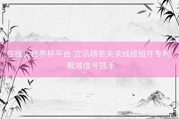 在线买世界杯平台 立讯精密央求线缆组件专利， 裁减信号插手