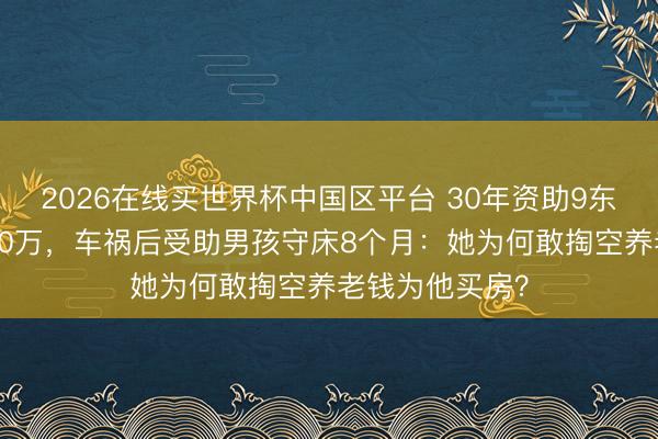 2026在线买世界杯中国区平台 30年资助9东说念主耗资200万,车祸后受助男孩守床8个月:她为何敢掏空养老钱为他买房?