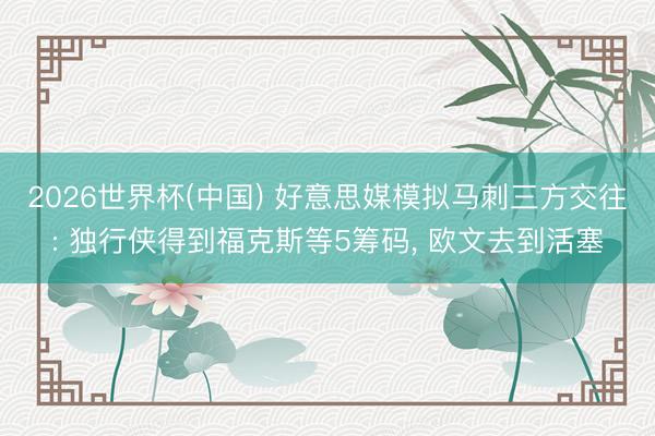 2026世界杯(中国) 好意思媒模拟马刺三方交往: 独行侠得到福克斯等5筹码， 欧文去到活塞