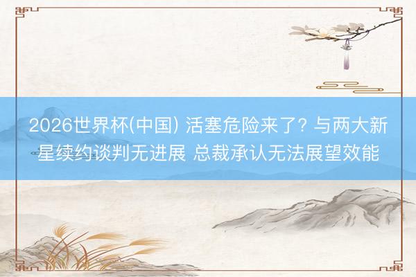 2026世界杯(中国) 活塞危险来了? 与两大新星续约谈判无进展 总裁承认无法展望效能