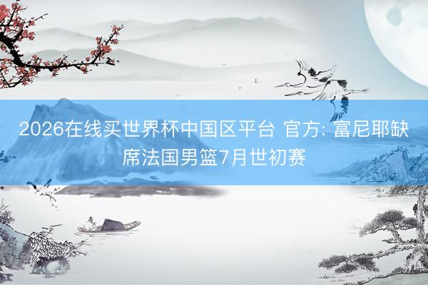 2026在线买世界杯中国区平台 官方: 富尼耶缺席法国男篮7月世初赛