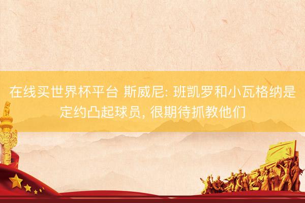 在线买世界杯平台 斯威尼: 班凯罗和小瓦格纳是定约凸起球员, 很期待抓教他们