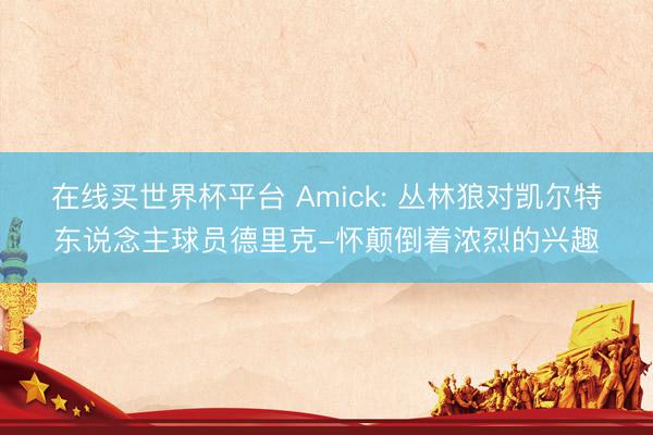 在线买世界杯平台 Amick: 丛林狼对凯尔特东说念主球员德里克-怀颠倒着浓烈的兴趣