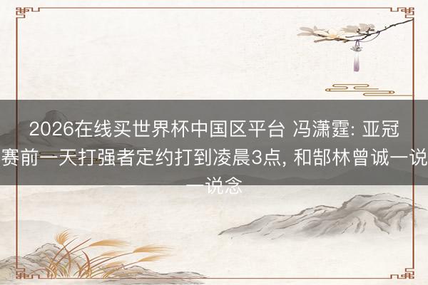 2026在线买世界杯中国区平台 冯潇霆: 亚冠决赛前一天打强者定约打到凌晨3点, 和郜林曾诚一说念